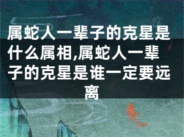 属蛇人一辈子的克星是什么属相,属蛇人一辈子的克星是谁一定要远离