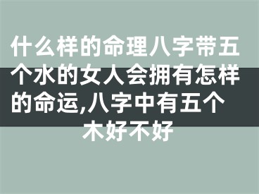 什么样的命理八字带五个水的女人会拥有怎样的命运,八字中有五个木好不好