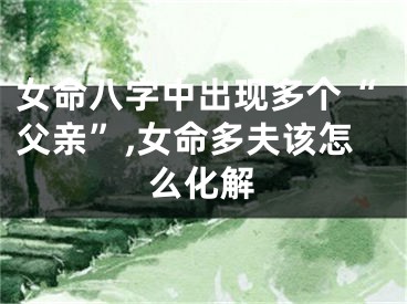女命八字中出现多个“父亲”,女命多夫该怎么化解