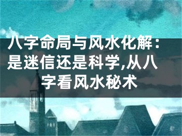 八字命局与风水化解：是迷信还是科学,从八字看风水秘术