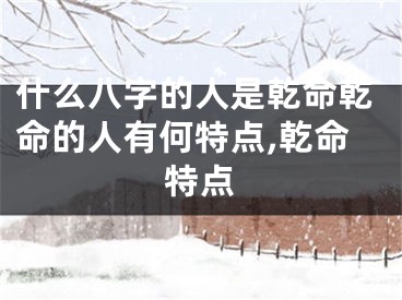 什么八字的人是乾命乾命的人有何特点,乾命特点