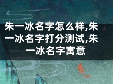 朱一冰名字怎么样,朱一冰名字打分测试,朱一冰名字寓意