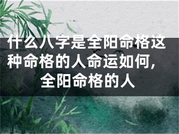 什么八字是全阳命格这种命格的人命运如何,全阳命格的人
