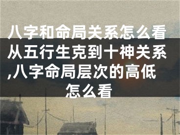 八字和命局关系怎么看从五行生克到十神关系,八字命局层次的高低怎么看