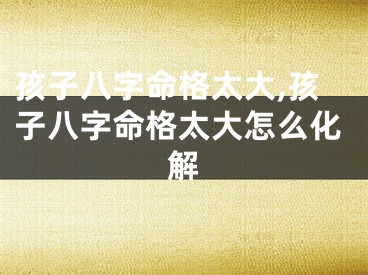 孩子八字命格太大,孩子八字命格太大怎么化解