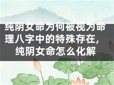 纯阴女命为何被视为命理八字中的特殊存在,纯阴女命怎么化解