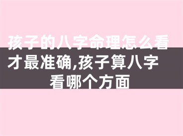 孩子的八字命理怎么看才最准确,孩子算八字看哪个方面