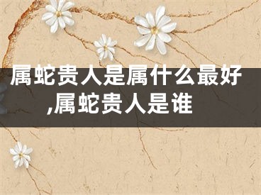 属蛇贵人是属什么最好,属蛇贵人是谁