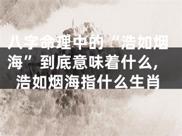 八字命理中的“浩如烟海”到底意味着什么,浩如烟海指什么生肖