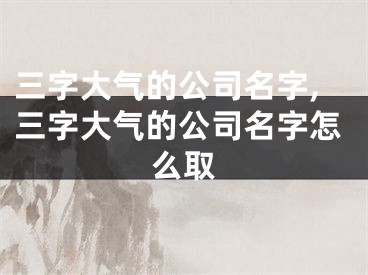 三字大气的公司名字,三字大气的公司名字怎么取