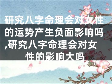 研究八字命理会对女性的运势产生负面影响吗,研究八字命理会对女性的影响大吗