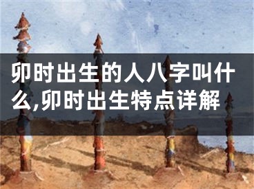 卯时出生的人八字叫什么,卯时出生特点详解