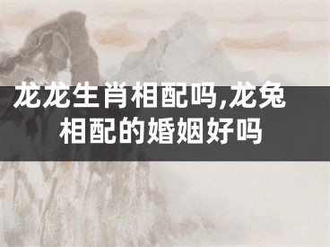 龙龙生肖相配吗,龙兔相配的婚姻好吗