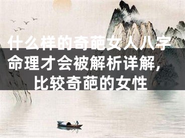 什么样的奇葩女人八字命理才会被解析详解,比较奇葩的女性