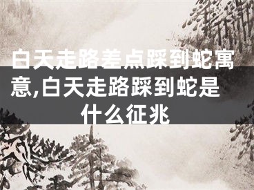 白天走路差点踩到蛇寓意,白天走路踩到蛇是什么征兆