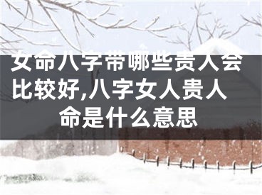 女命八字带哪些贵人会比较好,八字女人贵人命是什么意思