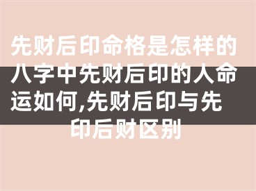先财后印命格是怎样的八字中先财后印的人命运如何,先财后印与先印后财区别