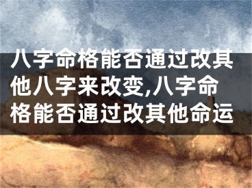 八字命格能否通过改其他八字来改变,八字命格能否通过改其他命运