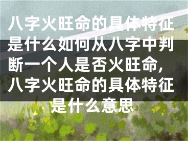 八字火旺命的具体特征是什么如何从八字中判断一个人是否火旺命,八字火旺命的具体特征是什么意思