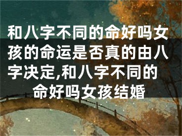 和八字不同的命好吗女孩的命运是否真的由八字决定,和八字不同的命好吗女孩结婚