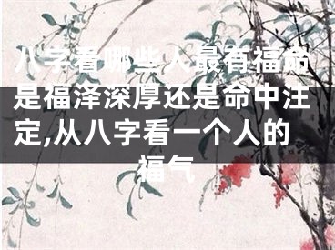 八字看哪些人最有福命是福泽深厚还是命中注定,从八字看一个人的福气