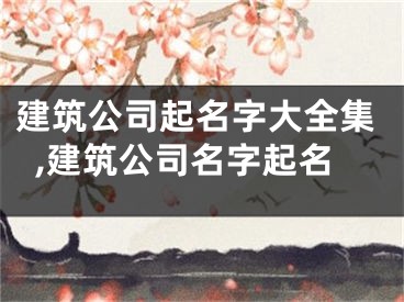 建筑公司起名字大全集,建筑公司名字起名