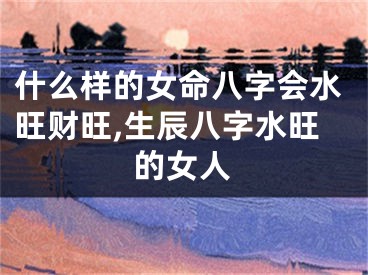 什么样的女命八字会水旺财旺,生辰八字水旺的女人