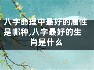 八字命理中最好的属性是哪种,八字最好的生肖是什么