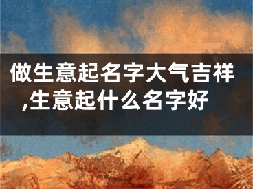 做生意起名字大气吉祥,生意起什么名字好