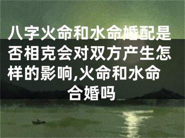 八字火命和水命婚配是否相克会对双方产生怎样的影响,火命和水命合婚吗