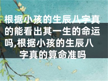 根据小孩的生辰八字真的能看出其一生的命运吗,根据小孩的生辰八字真的算命准吗