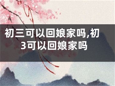 初三可以回娘家吗,初3可以回娘家吗