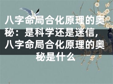 八字命局合化原理的奥秘：是科学还是迷信,八字命局合化原理的奥秘是什么