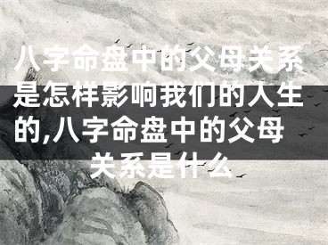 八字命盘中的父母关系是怎样影响我们的人生的,八字命盘中的父母关系是什么