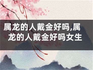 属龙的人戴金好吗,属龙的人戴金好吗女生