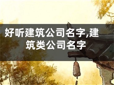 好听建筑公司名字,建筑类公司名字