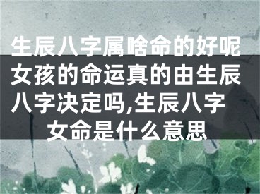 生辰八字属啥命的好呢女孩的命运真的由生辰八字决定吗,生辰八字女命是什么意思