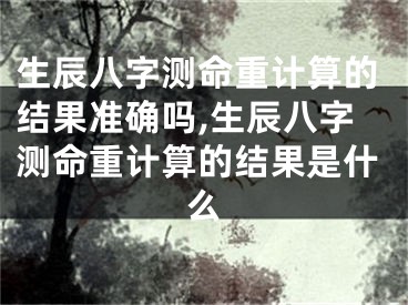 生辰八字测命重计算的结果准确吗,生辰八字测命重计算的结果是什么