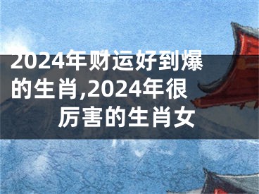 2024年财运好到爆的生肖,2024年很厉害的生肖女