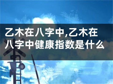 乙木在八字中,乙木在八字中健康指数是什么