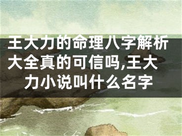 王大力的命理八字解析大全真的可信吗,王大力小说叫什么名字