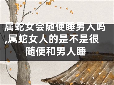 属蛇女会随便睡男人吗,属蛇女人的是不是很随便和男人睡