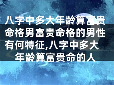 八字中多大年龄算富贵命格男富贵命格的男性有何特征,八字中多大年龄算富贵命的人