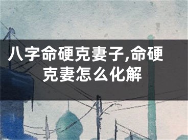 八字命硬克妻子,命硬克妻怎么化解