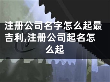 注册公司名字怎么起最吉利,注册公司起名怎么起