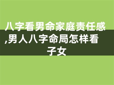 八字看男命家庭责任感,男人八字命局怎样看子女