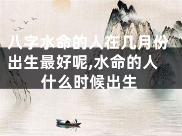 八字水命的人在几月份出生最好呢,水命的人什么时候出生