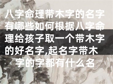 八字命理带木字的名字有哪些如何根据八字命理给孩子取一个带木字的好名字,起名字带木字的字都有什么名