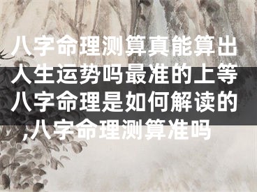 八字命理测算真能算出人生运势吗最准的上等八字命理是如何解读的,八字命理测算准吗