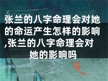 张兰的八字命理会对她的命运产生怎样的影响,张兰的八字命理会对她的影响吗